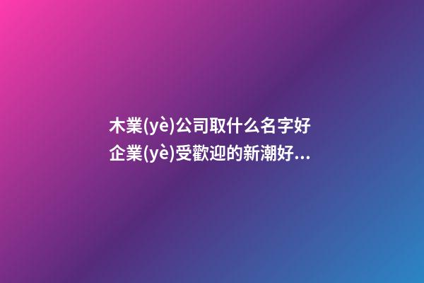 木業(yè)公司取什么名字好 企業(yè)受歡迎的新潮好名-名學網(wǎng)-第1張-公司起名-玄機派